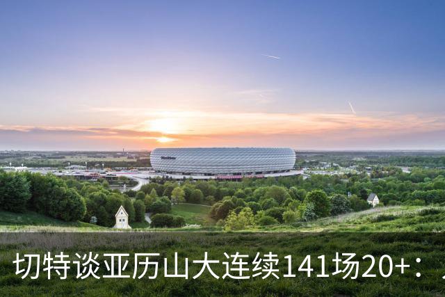 切特谈亚历山大连续141场20+：人们不明白这需要多强的身心耐力