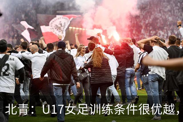 北青：U17女足训练条件很优越，状态良好，力争世少赛开门红