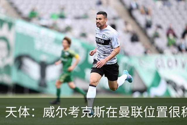 天体：威尔考克斯在曼联位置很稳，他上任后花6.2亿签了15人