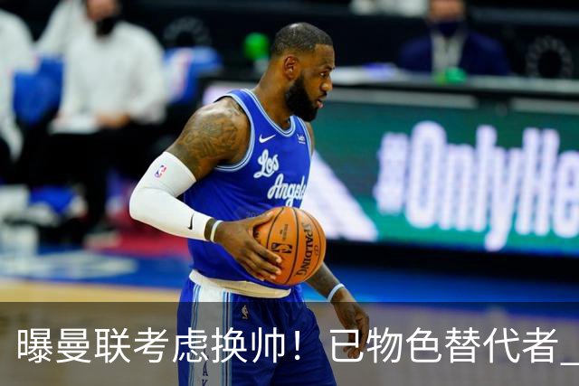 曝曼联考虑换帅！已物色替代者 3大待业名帅竞争 高层欲挖角英超2队