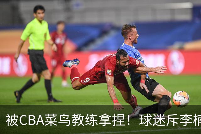 被CBA菜鸟教练拿捏！球迷斥李楠：李昂有你这阵容能虐你35分