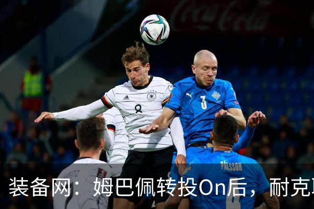装备网：姆巴佩转投On后，耐克取消原定2027年推出的签名球鞋