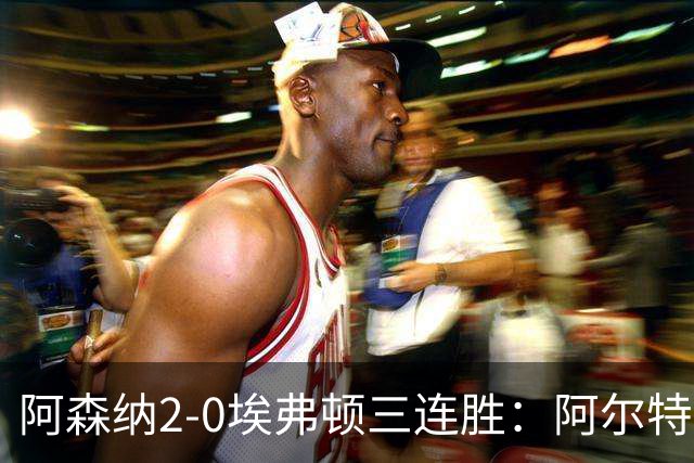 阿森纳2-0埃弗顿三连胜：阿尔特塔换人杀悬念