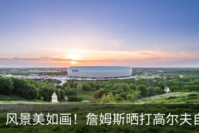 风景美如画！詹姆斯晒打高尔夫自拍：感受一点日落前的氛围