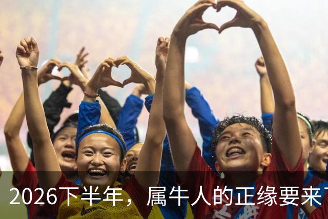 2026下半年，属牛人的正缘要来了，这两个月最关键！